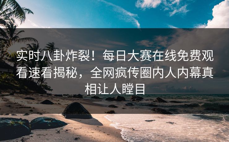 实时八卦炸裂！每日大赛在线免费观看速看揭秘，全网疯传圈内人内幕真相让人瞠目