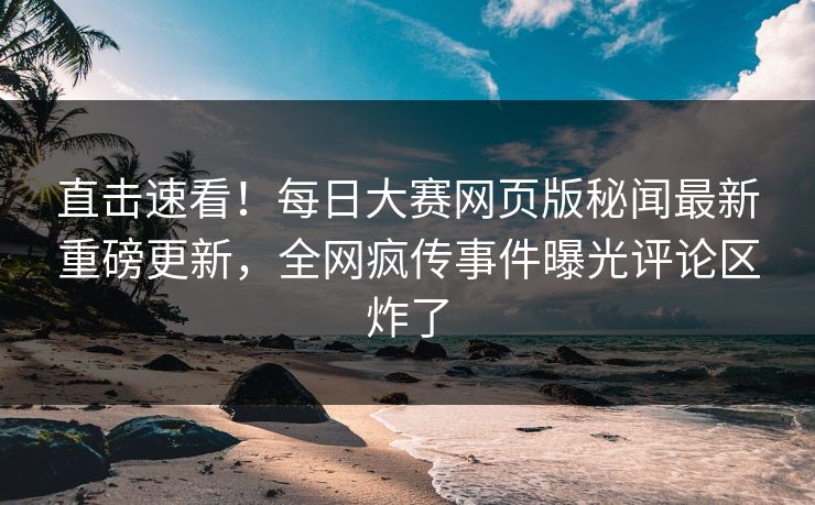 直击速看！每日大赛网页版秘闻最新重磅更新，全网疯传事件曝光评论区炸了