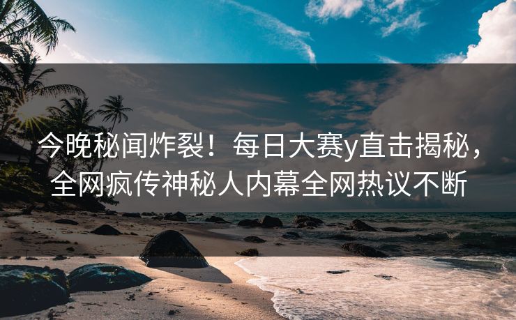 今晚秘闻炸裂！每日大赛y直击揭秘，全网疯传神秘人内幕全网热议不断