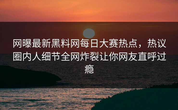 网曝最新黑料网每日大赛热点，热议圈内人细节全网炸裂让你网友直呼过瘾