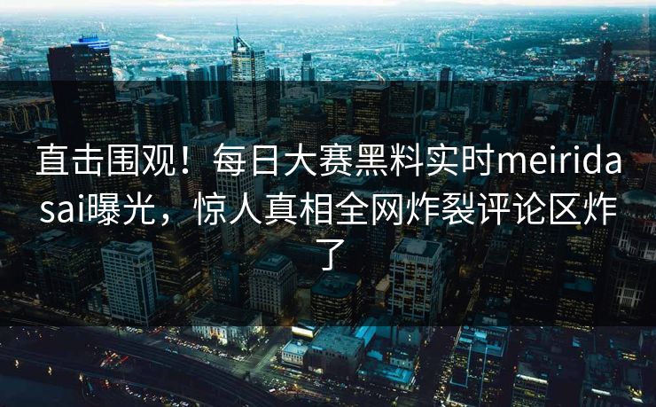 直击围观！每日大赛黑料实时meiridasai曝光，惊人真相全网炸裂评论区炸了