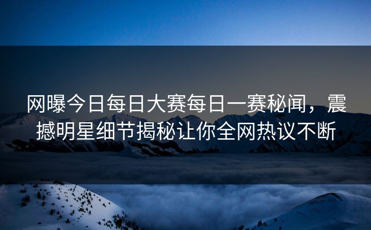网曝今日每日大赛每日一赛秘闻，震撼明星细节揭秘让你全网热议不断