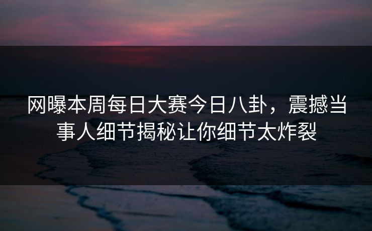 网曝本周每日大赛今日八卦，震撼当事人细节揭秘让你细节太炸裂