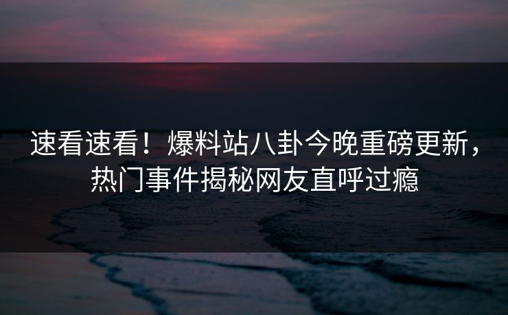 速看速看！爆料站八卦今晚重磅更新，热门事件揭秘网友直呼过瘾