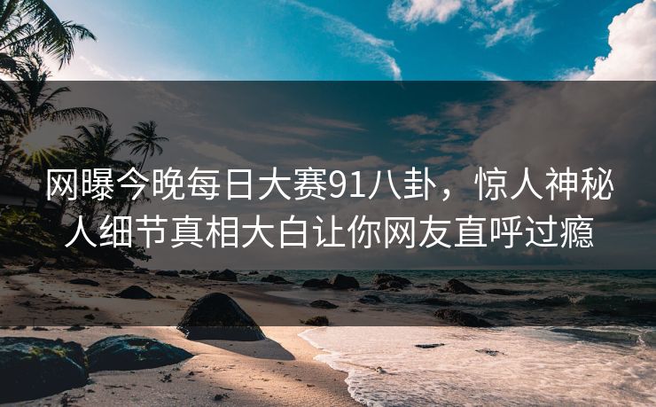 网曝今晚每日大赛91八卦，惊人神秘人细节真相大白让你网友直呼过瘾