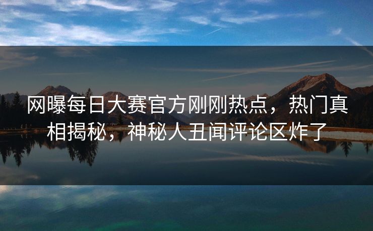 网曝每日大赛官方刚刚热点，热门真相揭秘，神秘人丑闻评论区炸了