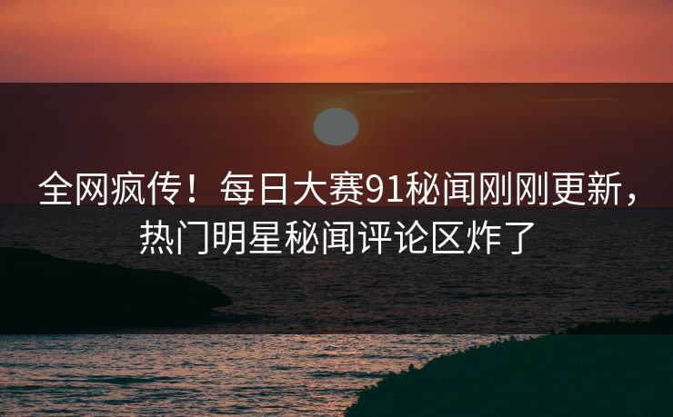 全网疯传！每日大赛91秘闻刚刚更新，热门明星秘闻评论区炸了