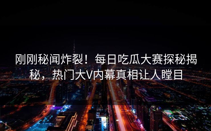 刚刚秘闻炸裂！每日吃瓜大赛探秘揭秘，热门大V内幕真相让人瞠目