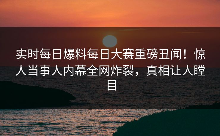 实时每日爆料每日大赛重磅丑闻！惊人当事人内幕全网炸裂，真相让人瞠目