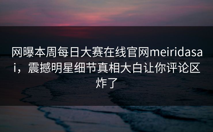 网曝本周每日大赛在线官网meiridasai，震撼明星细节真相大白让你评论区炸了
