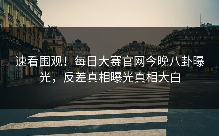 速看围观！每日大赛官网今晚八卦曝光，反差真相曝光真相大白