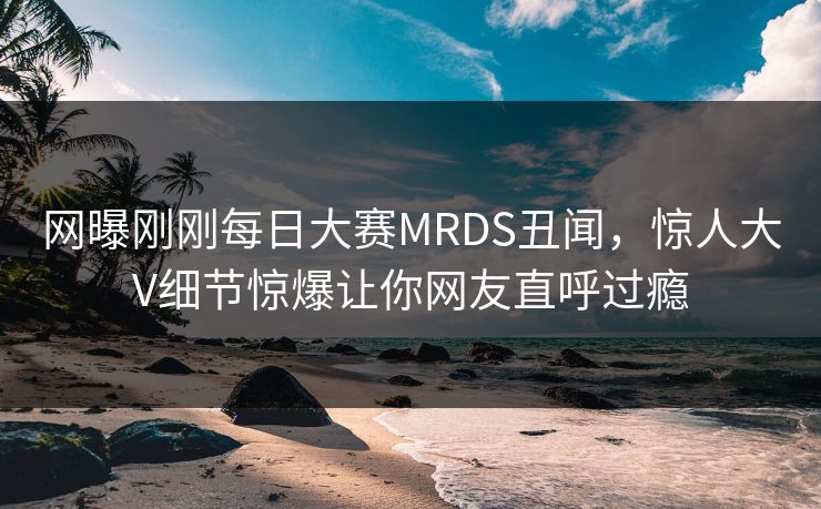 网曝刚刚每日大赛MRDS丑闻，惊人大V细节惊爆让你网友直呼过瘾