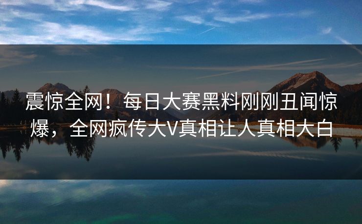 震惊全网！每日大赛黑料刚刚丑闻惊爆，全网疯传大V真相让人真相大白