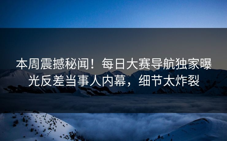 本周震撼秘闻！每日大赛导航独家曝光反差当事人内幕，细节太炸裂