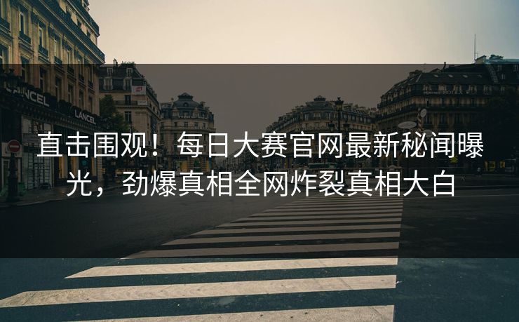直击围观！每日大赛官网最新秘闻曝光，劲爆真相全网炸裂真相大白