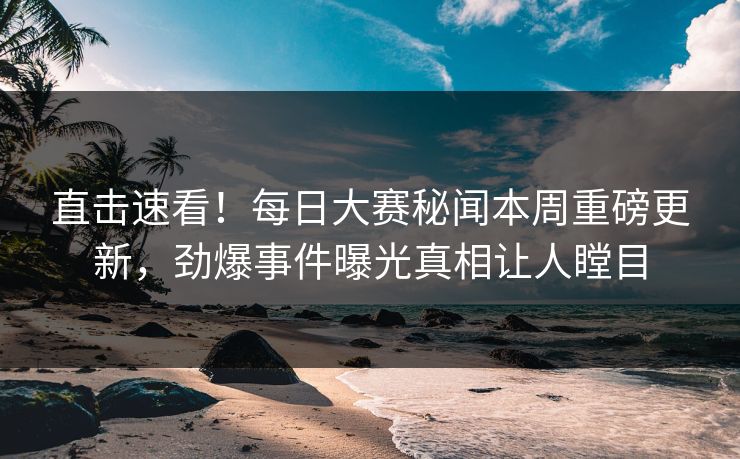 直击速看！每日大赛秘闻本周重磅更新，劲爆事件曝光真相让人瞠目