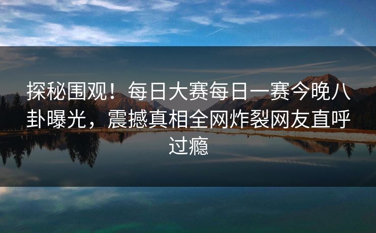 探秘围观！每日大赛每日一赛今晚八卦曝光，震撼真相全网炸裂网友直呼过瘾