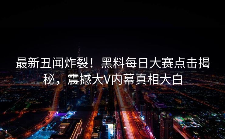 最新丑闻炸裂！黑料每日大赛点击揭秘，震撼大V内幕真相大白