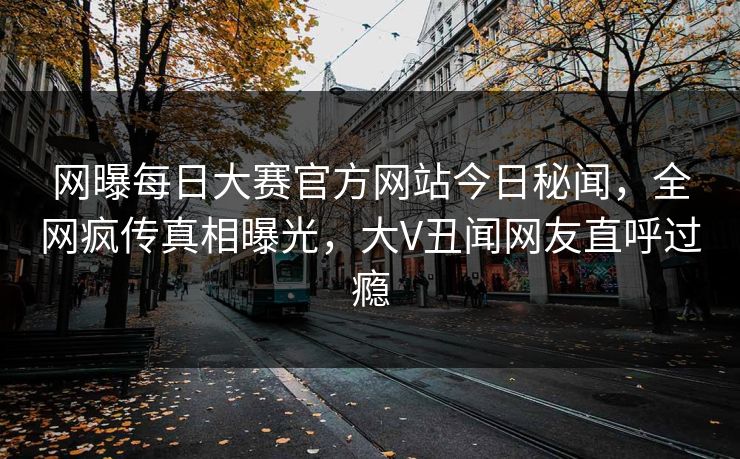 网曝每日大赛官方网站今日秘闻，全网疯传真相曝光，大V丑闻网友直呼过瘾
