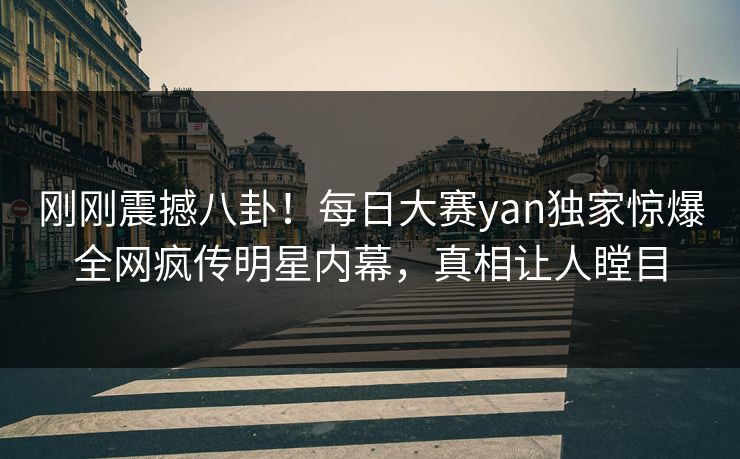 刚刚震撼八卦！每日大赛yan独家惊爆全网疯传明星内幕，真相让人瞠目