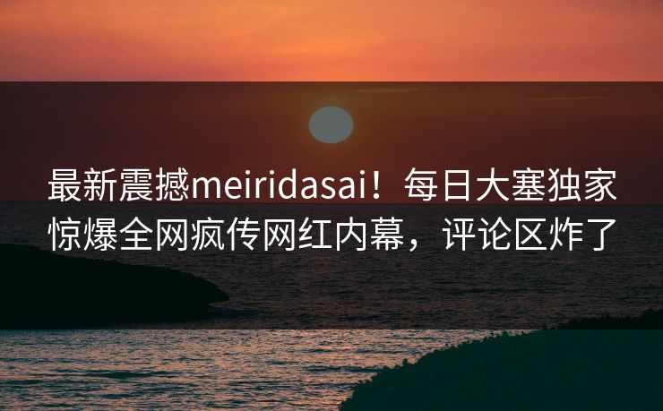 最新震撼meiridasai！每日大塞独家惊爆全网疯传网红内幕，评论区炸了