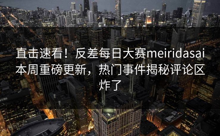 直击速看！反差每日大赛meiridasai本周重磅更新，热门事件揭秘评论区炸了
