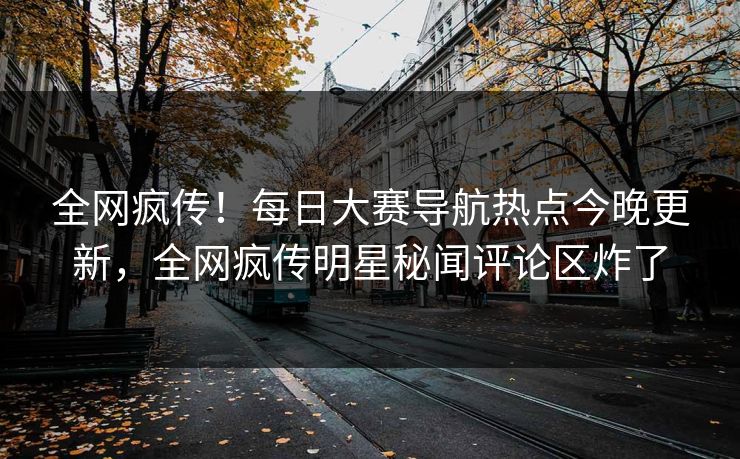 全网疯传！每日大赛导航热点今晚更新，全网疯传明星秘闻评论区炸了