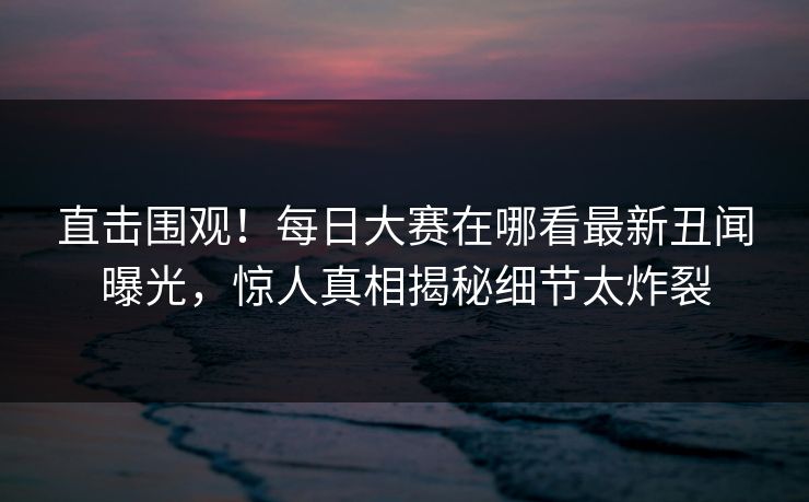 直击围观！每日大赛在哪看最新丑闻曝光，惊人真相揭秘细节太炸裂