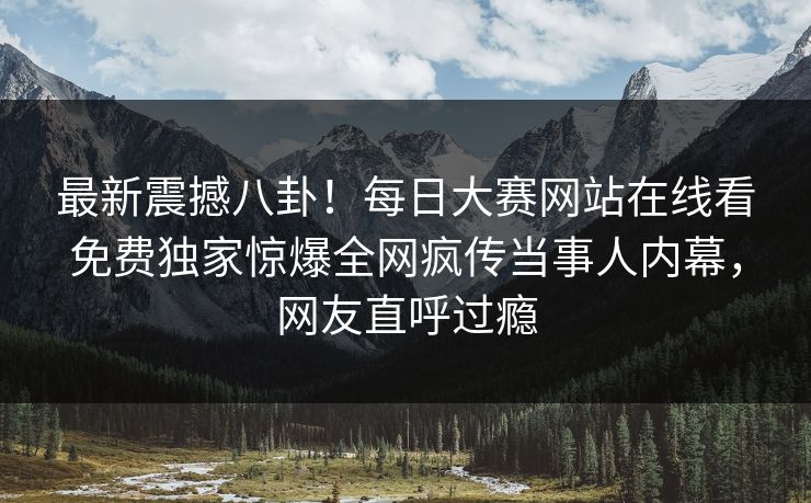 最新震撼八卦！每日大赛网站在线看免费独家惊爆全网疯传当事人内幕，网友直呼过瘾