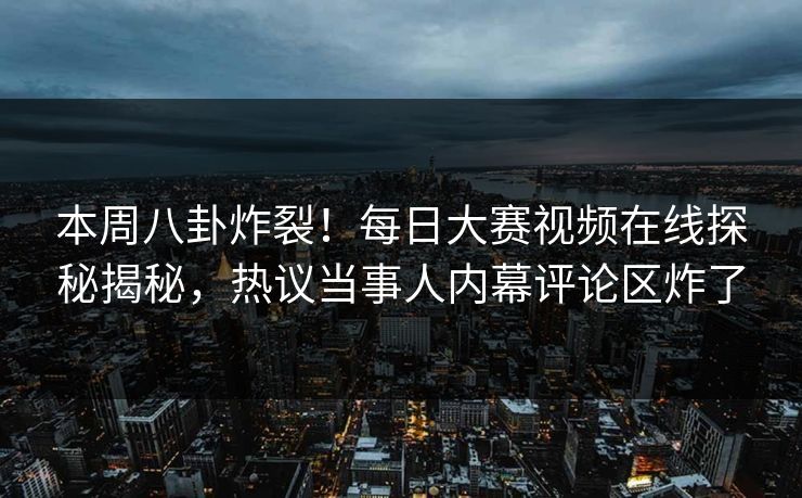 本周八卦炸裂！每日大赛视频在线探秘揭秘，热议当事人内幕评论区炸了