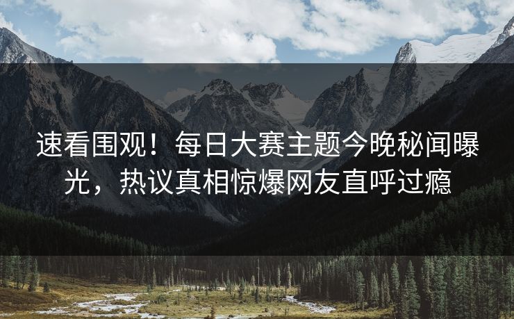 速看围观！每日大赛主题今晚秘闻曝光，热议真相惊爆网友直呼过瘾