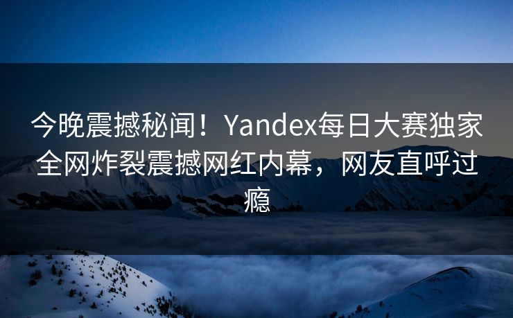 今晚震撼秘闻！Yandex每日大赛独家全网炸裂震撼网红内幕，网友直呼过瘾