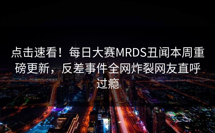 点击速看！每日大赛MRDS丑闻本周重磅更新，反差事件全网炸裂网友直呼过瘾