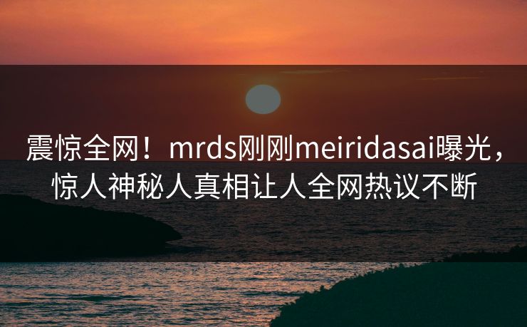 震惊全网！mrds刚刚meiridasai曝光，惊人神秘人真相让人全网热议不断