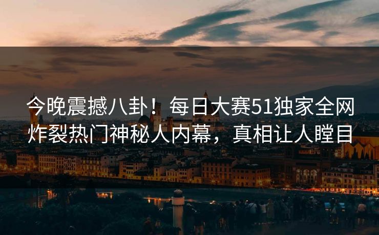 今晚震撼八卦！每日大赛51独家全网炸裂热门神秘人内幕，真相让人瞠目