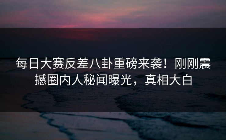 每日大赛反差八卦重磅来袭！刚刚震撼圈内人秘闻曝光，真相大白