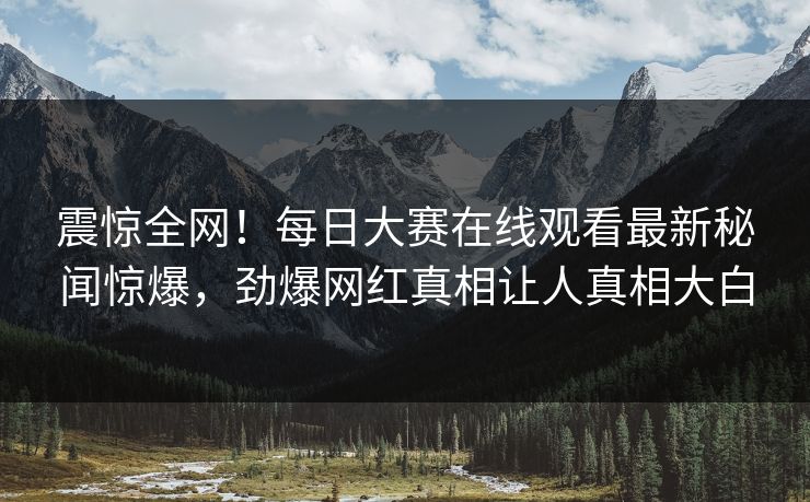 震惊全网！每日大赛在线观看最新秘闻惊爆，劲爆网红真相让人真相大白