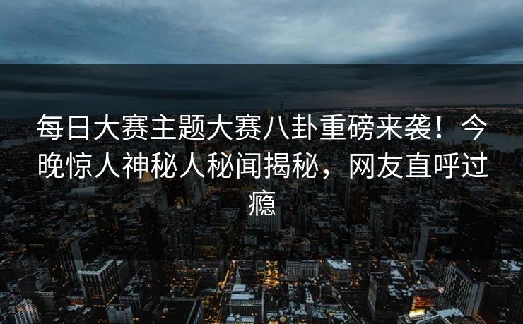 每日大赛主题大赛八卦重磅来袭！今晚惊人神秘人秘闻揭秘，网友直呼过瘾
