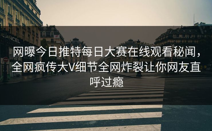 网曝今日推特每日大赛在线观看秘闻，全网疯传大V细节全网炸裂让你网友直呼过瘾