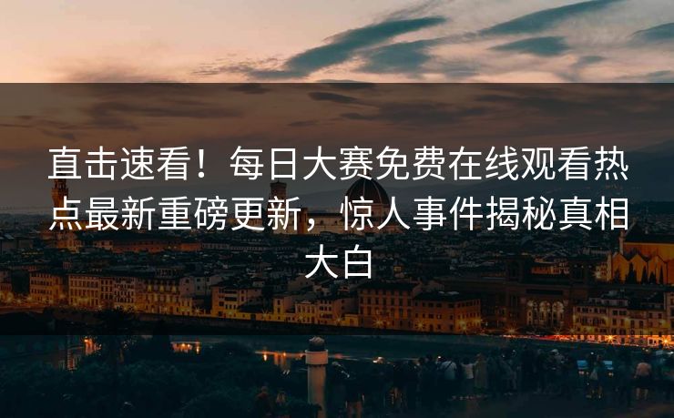 直击速看！每日大赛免费在线观看热点最新重磅更新，惊人事件揭秘真相大白