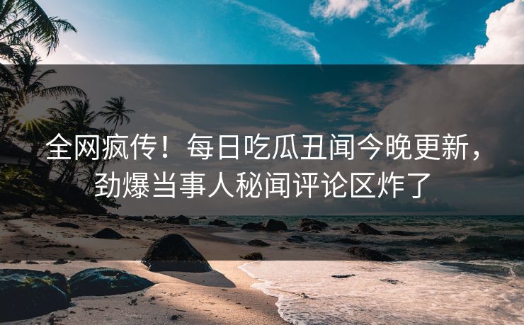 全网疯传！每日吃瓜丑闻今晚更新，劲爆当事人秘闻评论区炸了