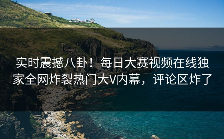 实时震撼八卦！每日大赛视频在线独家全网炸裂热门大V内幕，评论区炸了