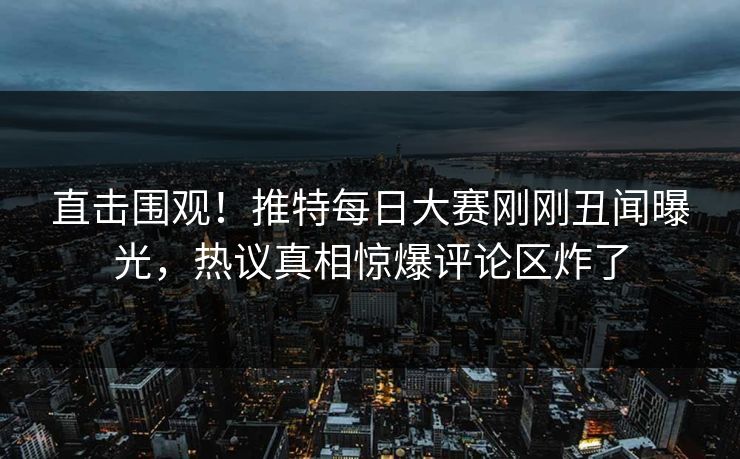 直击围观！推特每日大赛刚刚丑闻曝光，热议真相惊爆评论区炸了
