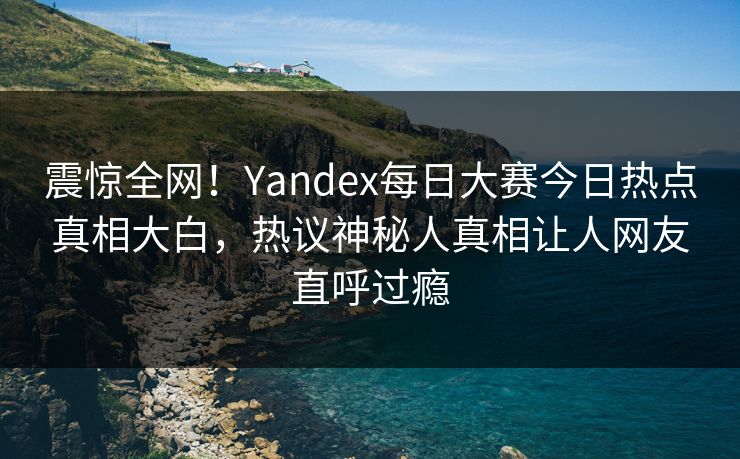 震惊全网！Yandex每日大赛今日热点真相大白，热议神秘人真相让人网友直呼过瘾