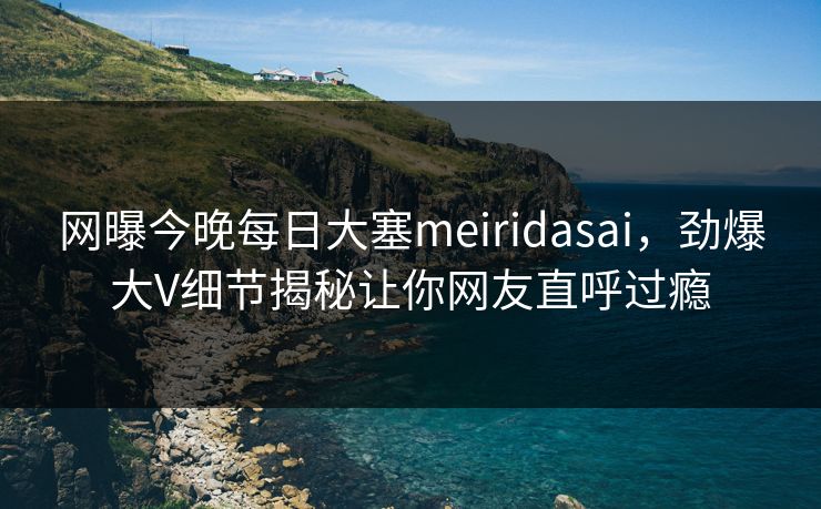 网曝今晚每日大塞meiridasai，劲爆大V细节揭秘让你网友直呼过瘾