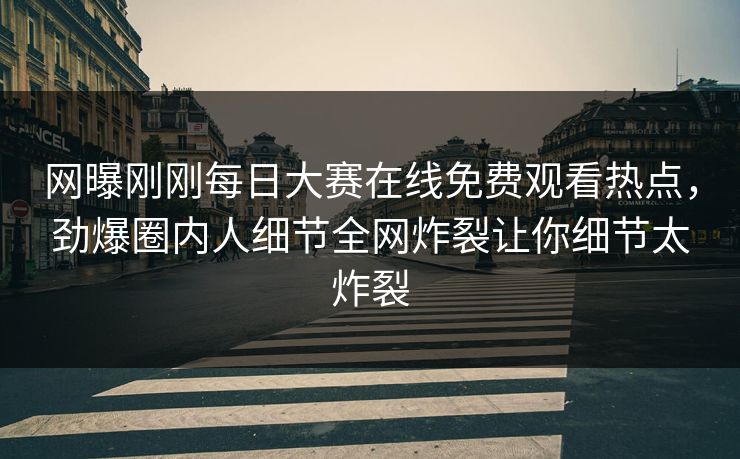 网曝刚刚每日大赛在线免费观看热点，劲爆圈内人细节全网炸裂让你细节太炸裂