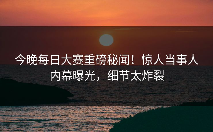 今晚每日大赛重磅秘闻！惊人当事人内幕曝光，细节太炸裂