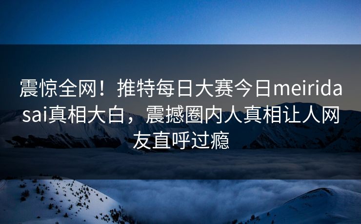 震惊全网！推特每日大赛今日meiridasai真相大白，震撼圈内人真相让人网友直呼过瘾