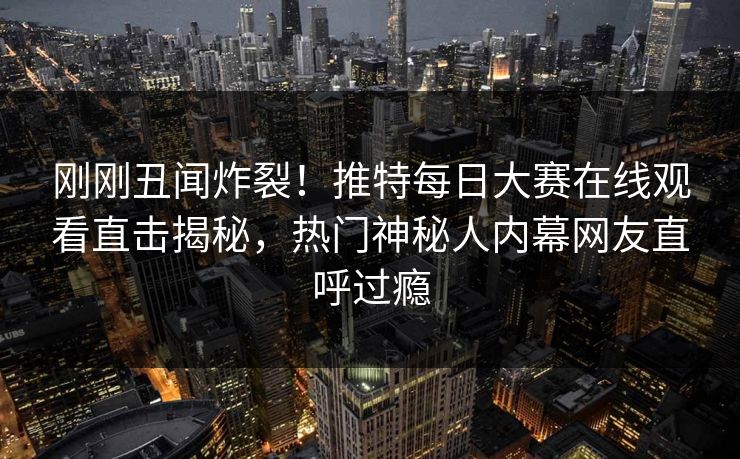 刚刚丑闻炸裂！推特每日大赛在线观看直击揭秘，热门神秘人内幕网友直呼过瘾