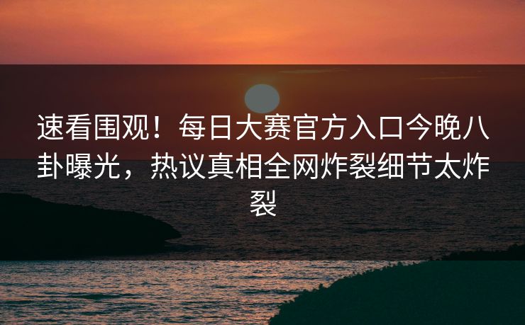 速看围观！每日大赛官方入口今晚八卦曝光，热议真相全网炸裂细节太炸裂
